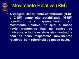 Movimento Relativo (RM)
• A imagem Radar, tanto estabilizada (N-UP
e C-UP) como não estabilizada (H-UP)
constitui uma apresentação em
Movimento Relativo, na qual o nosso
navio mantém-se fixo no centro do
indicador, e todos os alvos são mostrados
com os seus respectivos movimentos
relativos com referência ao nosso navio.
 
