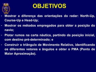 - Mostrar a diferença das orientações do radar: North-Up,
Course-Up e Head-Up;
- Mostrar os métodos empregados para obter a posição do
navio;
- Plotar rumos na carta náutica, partindo da posição inicial,
com destino pré-determinado; e
- Construir o triângulo de Movimento Relativo, identificando
os diferentes vetores e ângulos e obter o PMA (Ponto de
Maior Aproximação).
OBJETIVOS
 