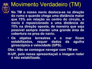 Movimento Verdadeiro (TM)
• No TM o nosso navio desloca-se na direção
do rumo e quando chega uma distância maior
que 75% em relação ao centro do círculo, o
navio é reposicionado a uma distância de
75% na direção oposta, de maneira que seja
possível sempre manter uma grande área de
cobertura na proa do navio.
• Os objetos terrestres e o mar ficam
estabilizados, requer dados da agulha
giroscópica e velocidade (GPS).
Obs.: Não se consegue navegar com TM em
H-UP, pois nessa apresentaçaõ a imagem radar
é não estabilizada.
 