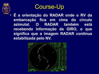 Course-Up
• É a orientação do RADAR onde o RV da
embarcação fica em cima do circulo
azimutal. O RADAR também está
recebendo informação da GIRO, o que
significa que a imagem RADAR continua
estabilizada pelo NV.
 