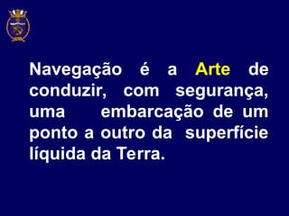 Navegação é a Arte de
conduzir, com segurança,
uma embarcação de um
ponto a outro da superfície
líquida da Terra.
 