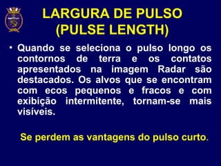 LARGURA DE PULSO
(PULSE LENGTH)
• Quando se seleciona o pulso longo os
contornos de terra e os contatos
apresentados na imagem Radar são
destacados. Os alvos que se encontram
com ecos pequenos e fracos e com
exibição intermitente, tornam-se mais
visíveis.
Se perdem as vantagens do pulso curto.
 