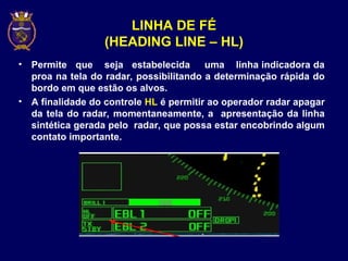 LINHA DE FÉ
(HEADING LINE – HL)
• Permite que seja estabelecida uma linha indicadora da
proa na tela do radar, possibilitando a determinação rápida do
bordo em que estão os alvos.
• A finalidade do controle HL é permitir ao operador radar apagar
da tela do radar, momentaneamente, a apresentação da linha
sintética gerada pelo radar, que possa estar encobrindo algum
contato importante.
 