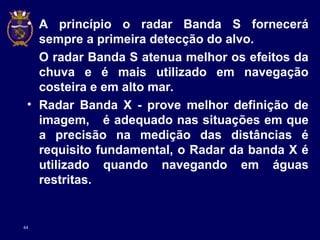 44
• A princípio o radar Banda S fornecerá
sempre a primeira detecção do alvo.
O radar Banda S atenua melhor os efeitos da
chuva e é mais utilizado em navegação
costeira e em alto mar.
• Radar Banda X - prove melhor definição de
imagem, é adequado nas situações em que
a precisão na medição das distâncias é
requisito fundamental, o Radar da banda X é
utilizado quando navegando em águas
restritas.
 