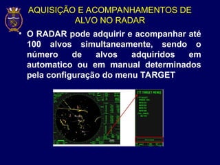 AQUISIÇÃO E ACOMPANHAMENTOS DE
ALVO NO RADAR
• O RADAR pode adquirir e acompanhar até
100 alvos simultaneamente, sendo o
número de alvos adquiridos em
automatico ou em manual determinados
pela configuração do menu TARGET
 