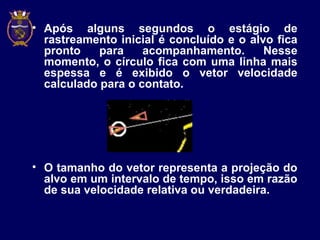 • Após alguns segundos o estágio de
rastreamento inicial é concluído e o alvo fica
pronto para acompanhamento. Nesse
momento, o círculo fica com uma linha mais
espessa e é exibido o vetor velocidade
calculado para o contato.
• O tamanho do vetor representa a projeção do
alvo em um intervalo de tempo, isso em razão
de sua velocidade relativa ou verdadeira.
 