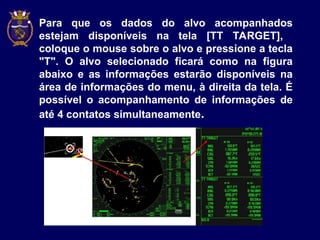 • Para que os dados do alvo acompanhados
estejam disponíveis na tela [TT TARGET],
coloque o mouse sobre o alvo e pressione a tecla
"T". O alvo selecionado ficará como na figura
abaixo e as informações estarão disponíveis na
área de informações do menu, à direita da tela. É
possível o acompanhamento de informações de
até 4 contatos simultaneamente.
 