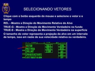SELECIONANDO VETORES
Clique com o botão esquerdo do mouse e selecione o vetor e o
tempo
REL - Mostra a Direção do Movimento Relativo do Alvo
TRUE-G - Mostra a Direção do Movimento Verdadeiro no fundo
TRUE-S - Mostra a Direção do Movimento Verdadeiro na superfície
O tamanho do vetor representa a projeção do alvo em um intervalo
de tempo, isso em razão de sua velocidade relativa ou verdadeira.
 