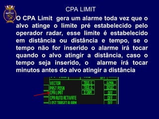 CPA LIMIT
O CPA Limit gera um alarme toda vez que o
alvo atinge o limite pré estabelecido pelo
operador radar, esse limite é estabelecido
em distância ou distância e tempo, se o
tempo não for inserido o alarme irá tocar
quando o alvo atingir a distância, caso o
tempo seja inserido, o alarme irá tocar
minutos antes do alvo atingir a distância
 
