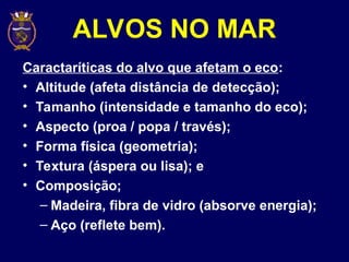 ALVOS NO MAR
Caractaríticas do alvo que afetam o eco:
• Altitude (afeta distância de detecção);
• Tamanho (intensidade e tamanho do eco);
• Aspecto (proa / popa / través);
• Forma física (geometria);
• Textura (áspera ou lisa); e
• Composição;
– Madeira, fibra de vidro (absorve energia);
– Aço (reflete bem).
 