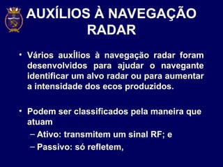 AUXÍLIOS À NAVEGAÇÃO
RADAR
• Vários auxÍlios à navegação radar foram
desenvolvidos para ajudar o navegante
identificar um alvo radar ou para aumentar
a intensidade dos ecos produzidos.
• Podem ser classificados pela maneira que
atuam
– Ativo: transmitem um sinal RF; e
– Passivo: só refletem,
 