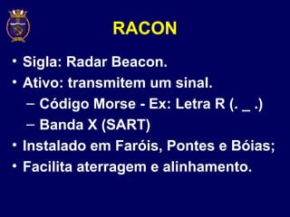 RACON
• Sigla: Radar Beacon.
• Ativo: transmitem um sinal.
– Código Morse - Ex: Letra R (. _ .)
– Banda X (SART)
• Instalado em Faróis, Pontes e Bóias;
• Facilita aterragem e alinhamento.
 