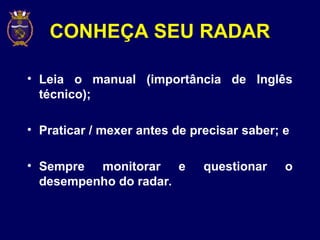 CONHEÇA SEU RADAR
• Leia o manual (importância de Inglês
técnico);
• Praticar / mexer antes de precisar saber; e
• Sempre monitorar e questionar o
desempenho do radar.
 