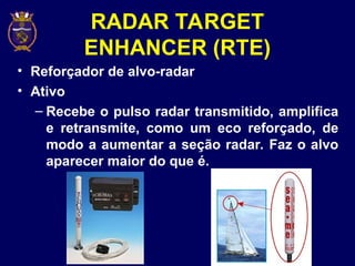 RADAR TARGET
ENHANCER (RTE)
• Reforçador de alvo-radar
• Ativo
– Recebe o pulso radar transmitido, amplifica
e retransmite, como um eco reforçado, de
modo a aumentar a seção radar. Faz o alvo
aparecer maior do que é.
 