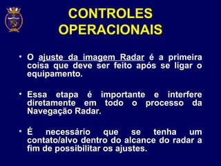 CONTROLES
OPERACIONAIS
• O ajuste da imagem Radar é a primeira
coisa que deve ser feito após se ligar o
equipamento.
• Essa etapa é importante e interfere
diretamente em todo o processo da
Navegação Radar.
• É necessário que se tenha um
contato/alvo dentro do alcance do radar a
fim de possibilitar os ajustes.
 