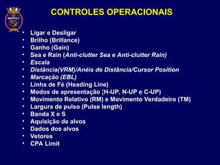 CONTROLES OPERACIONAIS
• Ligar e Desligar
• Brilho (Brillance)
• Ganho (Gain)
• Sea e Rain (Anti-clutter Sea e Anti-clutter Rain)
• Escala
• Distância(VRM)/Anéis de Distância/Cursor Position
• Marcação (EBL)
• Linha de Fé (Heading Line)
• Modos de apresentação (H-UP, N-UP e C-UP)
• Movimento Relativo (RM) e Movimento Verdadeiro (TM)
• Largura de pulso (Pulse length)
• Banda X e S
• Aquisição de alvos
• Dados dos alvos
• Vetores
• CPA Limit
 