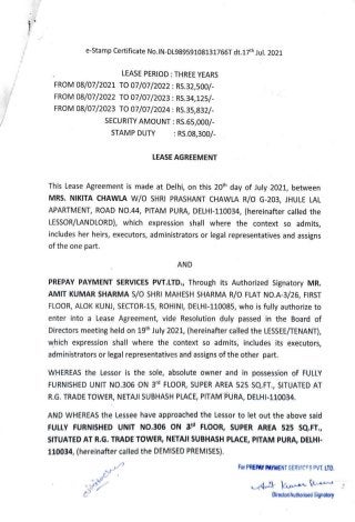 e-Stamp Certificate No.IN-DL98959108131766T dt.17th Jul. 2021
LEASE PERIOD THREE YEARS
FROM 08/07/2021 T007/07/2022:RS.32,500/-
FROM 08/07/2022 To07/07/2023 RS.34,125/-
FROM 08/07/2023 TO07/07/2024 RS.35,832/-
SECURITY AMOUNT:RS.65,000/-
:RS.08,300/
STAMP DUTY
LEASE AGREEMENT
This Lease Agreement is made at Delhi, on this 20th day of July 2021, between
MRS. NIKITA CHAWLA W/O SHRI PRASHANT CHAwLA R/O G-203, JHULE LAL
APARTMENT, ROAD NO.44, PITAM PURA, DELHI-110034, (hereinafter called the
LESSOR/LANDLORD), which expression shall where the context so admits,
includes her heirs, executors, administrators or legal representatives and assigns
of the one part.
AND
PREPAY PAYMENT SERVICES PVT.LTD., Through its Authorized Signatory MR.
AMIT KUMAR SHARMA S/0 SHRI MAHESH SHARMA R/O FLAT NO.A-3/26, FIRST
FLOOR, ALOK KUNI, SECTOR-15, ROHINI, DELHI-110085, who is fully authorize to
enter into a Lease Agreement, vide Resolution duly passed in the Board of
Directors meeting held on 19th July 2021, (hereinafter called the LESSEE/TENANT),
which expression shall where the context so admits, includes its executors,
administrators or legal representatives and assigns of the other part.
WHEREAS the Lessor is the sole, absolute owner and in possession of FULLY
FURNISHED UNIT NO.306 ON 3d FLOOR, SUPER AREA 525 SQ.FT., SITUATED AT
R.G. TRADE TOWER, NETAJI SUBHASH PLACE, PITAM PURA, DELHI-110034.
AND WHEREAS the Lessee have approached the Lessor to let out the above said
FULLY FURNISHED UNIT NO.306 ON 3 FLOOR, SUPER AREA 525 SsQ.FT.,
SITUATED AT R.G. TRADE TOWER, NETAJI SUBHASH PLACE, PITAM PURA, DELHI-
110034, (hereinafter called the DEMISED PREMISES).
For PREPAY PAYMENT SERVICFS PVT. LTD.
uikocln
Director/Authorised Signatory
 