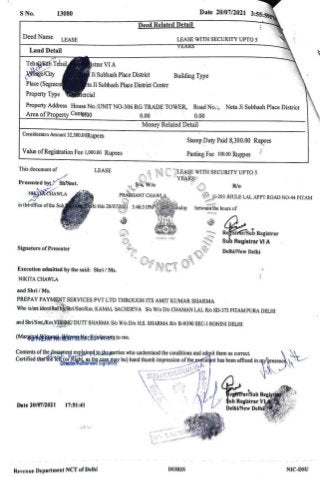 S No. Date 20/07/2021 3:55:59P
13080
Deed Related Detail
Deed Name LEASE LEASE WITH SECURITYUPTOD5
YEARS
Land Detail
TehistbTehsil
lage/City
Place (Segmend
Property Type ercial
Istrar VI A
Ji Subhash Place District Building Type
cta Ji Subhash Place District Center
Property Address House No.:UNIT NO-306 RG TRADE TOwER, Road No., Neta li Subhash Place District
Area of Property Centgrp00 0.00 0.00
Money Related Detail
Consideraton Amount
32,500.00Rupees Stamp Duty Paid 8,300.00 Rupees
Value ofRegistration Fee 1,000.00 Rupees Pasting Fee 100.00 Ruppes
This document of LEASE
NC LEASE WITH SECURITY UPTOo5
YEARS
Presented by Sh/Smt.
a , W o
PRASHANT CHAWLA
R/o
NAKURCHAWLA G-203 JHULE LAL APPT ROAD NO-44 PITAM
in
theofficeofthe Sub elhi this 20/07/2021 3:46:31PMdaytesday betweenthe hours of
Reistrar/Sub Registrar
Sub Registrar VI A
Signature of Presenter
O f
D
OfNCT
Delhi/New Delhi
Execution admitted by the said: Shri/ Ms.
NIKITA CHAWLA
and Shri/Ms.
PREPAY PAYMENT SERVICES PVT LTD THROUGH ITS AMIT KUMAR SHARMA
Who is/are identifiedby Shri/Smt/Km.KAMAL SACHDEVA S'% W/o D/o CHAMAN LAL R6 SD-373 PITAM PURA DELHI
and Shri/Smt,/KmVISHANU DUTT SHARMA S/% W/o D/o HS. SHARMA R/o B-9/390 SEC-3 ROHINI DELHI
(MargipebRERAMENOENacHssnooroto me.
Contents ofthedocumeptexplained1othegarties who understand the conditions and admit them as correct.
Certitied
thattheTeber.0hihsSasay be) hand thumb impression oftheexetutanthas been affixed in rypresenc
S U B - R E
G I S T R A R - V A
RegsTfar/Sub Regist
Sub Registrar VL
DelhUNewDelhi
Date 20/07/2021 17:51:41
A YA
Revenue Department NCT of Delh DORIS NIC-DSU
GOv
 