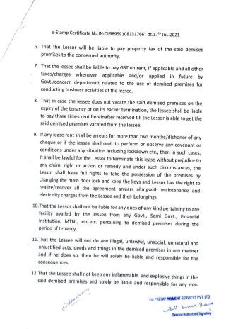 e-Stamp Certificate No.IN-DL98959108131766T dt.17th Jul. 2021
That the Lessor will be liable to pay property tax of the said demised
premises to the concerned authority.
7. That the lessee shall be liable to pay GST on rent, if applicable and all other
taxes/charges whenever applicable and/or applied in future by
Govt./concern department related to the use of demised premises for
conducting business activities of the lessee.
8. That in case the lessee does not vacate the said demised premises on the
expiry of the tenancy or on its earlier termination, the lessee shall be liable
to pay three times rent hereinafter reserved till the Lessor is able to get the
said demised premises vacated from the lessee.
9. If any lease rent shall be arrears for more than two months/dishonor of any
cheque or if the lessee shall omit to perform or observe any covenant or
conditions under any situation including lockdown etc., then in such cases,
it shall be lawful for the Lessor to terminate this lease without prejudice to
any claim, right or action or remedy and under such circumstances, the
Lessor shall have full rights to take the possession of the premises by
changing the main door lock and keep the keys and Lessor has the right to
realize/recover all the agreement arrears alongwith maintenance and
electricity charges from the Lessee and their belongings.
10.That the Lessor shall not be liable for any dues of any kind pertaining to any
facility availed by the lessee from any Govt., Semi Govt., Financial
stitution, MTNL, etc.etc. pertaining to demised premises during the
period of tenancy.
11.That the Lessee will not do any illegal, unlawful, unsocial, unnatural and
unjustified acts, deeds and things in the demised premises in any manner
and if he does so, then he will solely be liable and responsible for the
consequences.
12.That the Lessee shall not keep any inflammable and explosive things in the
said demised premises and solely be liable and responsible for any mis
For PREPAY PAYMENT SERVICES PVT.LTd
DWrector/ AuthorisedSignatory
 