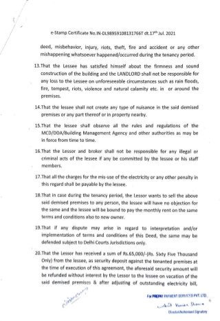 e-Stamp Certificate No.IN-DL98959108131766T dt.17th Jul. 2021
deed, misbehavior, injury, riots, theft, fire and accident or any other
mishappening whatsoever happened/occurred during the tenancy period.
13.That the Lessee has satisfied himself about the firmness and sound
construction of the building and the LANDLORD shall not be responsible for
any loss to the Lessee on unforeseeable circumstances such as rain floods,
fire, tempest, riots, violence and natural calamity etc. in or around the
premises.
14.That the lessee shall not create any type of nuisance in the said demised
premises or any part thereof or in property nearby.
15.That the lessee shall observe all the rules and regulations of the
MCD/DDA/Building Management Agency and other authorities as may be
in force from time to time.
16.That the Lessor and broker shall not be responsible for any illegal or
criminal acts of the lessee if any be committed by the lessee or his staff
members.
17.That all the charges for the mis-use of the electricity or any other penalty in
this regard shall be payable by the lessee.
18.That in case during the tenancy period, the Lessor wants to sell the above
said demised premises to any person, the lessee will have no objection for
the same and the lessee will be bound to pay the monthly rent on the same
terms and conditions also to new owner.
19.That if any dispute may arise in regard to interpretation and/or
implementation of terms and conditions of this Deed, the same may be
defended subject to Delhi Courts Jurisdictions only.
20.That the Lessor has received a sum of Rs.65,000/-(Rs. Sixty FiveThousan
Only) from the lessee, as security deposit against the tenanted premises at
the time of execution of this agreement, the aforesaid security amount will
be refunded without interest by the Lessor to the lessee on vacation of the
said demised premises & after adjusting of outstanding electricity bill,
For PREPAY PAYMENT SERVICES PVT. LTD.
UkAeCW
kuman Sha
Director/Authorised Signatory
 