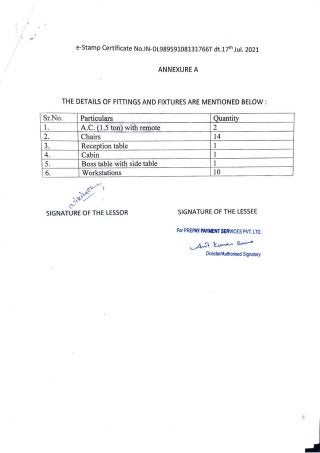 e-Stamp Certificate No.IN-DL98959108131766T dt.17th Jul. 2021
ANNEXURE A
THE DETAILS OF FITTINGS AND FIXTURES ARE MENTIONED BELOW:
Sr.No. Particulars
|A.C.(1.5ton)withremote
Chairs
Reception table
Cabin
Boss tablewith sidetable
Workstations
Quantity
2
1
14
6. 10
wiklne
SIGNATURE OF THE LESSOR SIGNATURE OF THE LESSEE
For PREPAY PAYMENT SERVICES PVT.LTD.
Director/Authorised Signatory
 