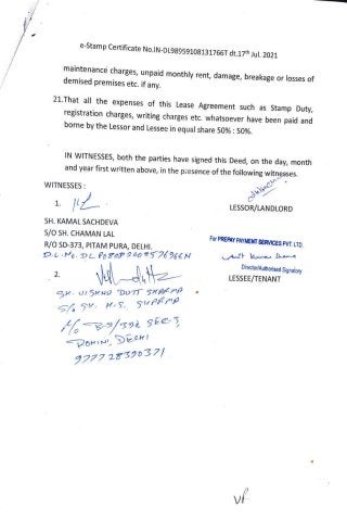 e-Stamp Certificate
No.IN-DL98959108131766T dt.17th Jul. 2021
maintenance charges, unpaid monthly rent, damage, breakage or losses of
demised premises etc. if any.
21.That all the expenses of this Lease Agreement such as Stamp Duty,
registration charges, writing charges etc. whatsoever have been paid and
borne bythe Lessor and Lessee in equal share 50%: 50%.
IN WITNESSES, both the parties have signed this Deed, on the day, month
and year first written above, in the presence of the following witnesses.
WITNESSES
LESSOR/LANDLORD
SH. KAMAL SACHDEVA
S/o SH. CHAMAN LAL
For PREPAY PAYMENT SERVICES PVT. LTD.
R/O SD-373, PITAM PURA, DELHI.
D.L. DL PoroP 200 T76266Ny An kunen Sa
Director/Authorised Signatory
2.
LESSEE/TENANT
GH. U/ SHND DOTT SHDIMP
H-S, 5SuPAP
B-/392 Sie3
PoIN DEck
9277 2539037/
v
 