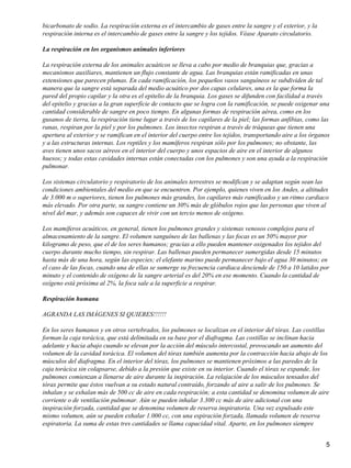 bicarbonato de sodio. La respiración externa es el intercambio de gases entre la sangre y el exterior, y la
respiración interna es el intercambio de gases entre la sangre y los tejidos. Véase Aparato circulatorio.
La respiración en los organismos animales inferiores
La respiración externa de los animales acuáticos se lleva a cabo por medio de branquias que, gracias a
mecanismos auxiliares, mantienen un flujo constante de agua. Las branquias están ramificadas en unas
extensiones que parecen plumas. En cada ramificación, los pequeños vasos sanguíneos se subdividen de tal
manera que la sangre está separada del medio acuático por dos capas celulares, una es la que forma la
pared del propio capilar y la otra es el epitelio de la branquia. Los gases se difunden con facilidad a través
del epitelio y gracias a la gran superficie de contacto que se logra con la ramificación, se puede oxigenar una
cantidad considerable de sangre en poco tiempo. En algunas formas de respiración aérea, como en los
gusanos de tierra, la respiración tiene lugar a través de los capilares de la piel; las formas anfibias, como las
ranas, respiran por la piel y por los pulmones. Los insectos respiran a través de tráqueas que tienen una
apertura al exterior y se ramifican en el interior del cuerpo entre los tejidos, transportando aire a los órganos
y a las estructuras internas. Los reptiles y los mamíferos respiran sólo por los pulmones; no obstante, las
aves tienen unos sacos aéreos en el interior del cuerpo y unos espacios de aire en el interior de algunos
huesos; y todas estas cavidades internas están conectadas con los pulmones y son una ayuda a la respiración
pulmonar.
Los sistemas circulatorio y respiratorio de los animales terrestres se modifican y se adaptan según sean las
condiciones ambientales del medio en que se encuentren. Por ejemplo, quienes viven en los Andes, a altitudes
de 3.000 m o superiores, tienen los pulmones más grandes, los capilares más ramificados y un ritmo cardiaco
más elevado. Por otra parte, su sangre contiene un 30% más de glóbulos rojos que las personas que viven al
nivel del mar, y además son capaces de vivir con un tercio menos de oxígeno.
Los mamíferos acuáticos, en general, tienen los pulmones grandes y sistemas venosos complejos para el
almacenamiento de la sangre. El volumen sanguíneo de las ballenas y las focas es un 50% mayor por
kilogramo de peso, que el de los seres humanos; gracias a ello pueden mantener oxigenados los tejidos del
cuerpo durante mucho tiempo, sin respirar. Las ballenas pueden permanecer sumergidas desde 15 minutos
hasta más de una hora, según las especies; el elefante marino puede permanecer bajo el agua 30 minutos; en
el caso de las focas, cuando una de ellas se sumerge su frecuencia cardiaca desciende de 150 a 10 latidos por
minuto y el contenido de oxígeno de la sangre arterial es del 20% en ese momento. Cuando la cantidad de
oxígeno está próxima al 2%, la foca sale a la superficie a respirar.
Respiración humana
AGRANDA LAS IMÁGENES SI QUIERES!!!!!!
En los seres humanos y en otros vertebrados, los pulmones se localizan en el interior del tórax. Las costillas
forman la caja torácica, que está delimitada en su base por el diafragma. Las costillas se inclinan hacia
adelante y hacia abajo cuando se elevan por la acción del músculo intercostal, provocando un aumento del
volumen de la cavidad torácica. El volumen del tórax también aumenta por la contracción hacia abajo de los
músculos del diafragma. En el interior del tórax, los pulmones se mantienen próximos a las paredes de la
caja torácica sin colapsarse, debido a la presión que existe en su interior. Cuando el tórax se expande, los
pulmones comienzan a llenarse de aire durante la inspiración. La relajación de los músculos tensados del
tórax permite que éstos vuelvan a su estado natural contraído, forzando al aire a salir de los pulmones. Se
inhalan y se exhalan más de 500 cc de aire en cada respiración; a esta cantidad se denomina volumen de aire
corriente o de ventilación pulmonar. Aún se pueden inhalar 3.300 cc más de aire adicional con una
inspiración forzada, cantidad que se denomina volumen de reserva inspiratoria. Una vez expulsado este
mismo volumen, aún se pueden exhalar 1.000 cc, con una espiración forzada, llamada volumen de reserva
espiratoria. La suma de estas tres cantidades se llama capacidad vital. Aparte, en los pulmones siempre
5
 