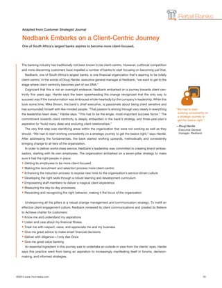 ©2014 www.1to1media.com	 10
Retail Banks
The banking industry has traditionally not been known to be client-centric. However, cutthroat competition
and more discerning customers have impelled a number of banks to start focusing on becoming just that.
Nedbank, one of South Africa’s largest banks, is one financial organization that’s aspiring to be totally
client-centric. In the words of Doug Hardie, executive general manager at Nedbank, “we want to get to the
stage where client centricity becomes part of our DNA.”
Cognizant that this is not an overnight endeavor, Nedbank embarked on a journey towards client cen-
tricity five years ago. Hardie says the team spearheading the change recognized that the only way to
succeed was if the transformation was embraced whole-heartedly by the company’s leadership. While this
took some time, Mike Brown, the bank’s chief executive, is passionate about being client sensitive and
has surrounded himself with like-minded people. “That passion is shining through very clearly in everything
the leadership team does,” Hardie says. “This has to be the single, most-important success factor.” The
commitment towards client centricity is deeply embedded in the bank’s strategy and three-year-plan’s
aspiration to “build many deep and enduring client relationships.”
The very first step was identifying areas within the organization that were not working as well as they
should. “We had to start working consistently on a strategic journey to get the basics right,” says Hardie.
After addressing the fundamentals, the bank started working upwards, methodically and consistently
bringing change to all tiers of the organization.
In order to deliver world-class service, Nedbank’s leadership was committed to creating brand ambas-
sadors, starting with its own employees. The organization embarked on a seven-pillar strategy to make
sure it had the right people in place:
• Getting its employees to be more client-focused
• Making the recruitment and selection process more client-centric
• Enhancing the induction process to expose new hires to the organization’s service-driven culture
• Developing the right skills through a robust learning and development curriculum
• Empowering staff members to deliver a magical client experience
• Measuring the day-to-day processes
• Rewarding and recognizing the right behavior, making it the focus of the organization
Underpinning all the pillars is a robust change management and communication strategy. To instill an
effective client engagement culture, Nedbank reviewed its client communications and created its Believe
to Achieve charter for customers:
• Know me and understand my aspirations
• Listen and care about my financial fitness
• Treat me with respect, value, and appreciate me and my business
• Give me great advice to make smart financial decisions
• Deliver with diligence—I only Ask Once
• Give me great value banking
An essential ingredient in this journey was to undertake an outside-in view from the clients’ eyes. Hardie
says this practice went from being an aspiration to increasingly manifesting itself in forums, decision-
making, and informed strategies.
“We had to start
working consistently on
a strategic journey to
get the basics right.”
—Doug Hardie
Executive General
manager, Nedbank
Nedbank Embarks on a Client-Centric Journey
One of South Africa’s largest banks aspires to become more client-focused.
Adapted from Customer Strategist Journal
 
