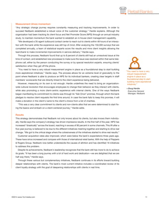 ©2014 www.1to1media.com	 11
Retail Banks
Measurement drives momentum
“Any strategic change journey requires constantly measuring and tracking improvements. In order to
succeed Nedbank established a robust voice of the customer strategy,” Hardie explains. Although the
organization had been tracking its client focus and Net Promoter Score (NPS) through an annual industry
study, to maintain momentum the bank wanted to establish an in-house client management capability.
“We developed a 35-agent outbound contact center to reach out to clients within 48 hours of an interac-
tion with the bank while the experience was still top of mind. After analyzing the 150,000 surveys that are
completed annually, a team of statistical experts score the results and mine client insights allowing the
team/bank to make incremental improvements in service-delivery,” Hardie says.
Through this process, Nedbank found that up to 8 percent of clients still had an unresolved issue at the
time of contact, and established new processes to make sure the issue was resolved within that same tele-
phone call, either by the person conducting the survey or by special resolution experts, ensuring clients’
satisfaction when they get off the phone.
“You need to have a very robust measurement engine in place as a foundational step to start building
more aspirational initiatives,” Hardie says. The process allows for an extreme level of granularity to the
point where Nedbank is able to produce an NPS for its individual bankers, creating clear targets in staff
members’ scorecards that are directly linked to the client experience being delivered.
However, measuring on its own is not enough. Hardie underlines the need to bring an organization-
wide cultural revolution that encourages employees to change their behavior as they interact with clients,
while also promoting a more client-centric experience with internal clients. One of the ways Nedbank
began manifesting its commitment to clients was through its “Ask Once” promise, through which the bank
pledges to resolve client requests the first time around. In case the bank fails to keep this promise, it will
make a donation in the client’s name to the client’s choice from a list of charities.
“This was a very clear commitment to clients and non-clients alike that we were determined to start fix-
ing the basics and embark on a client-centered journey,” Hardie adds.
Results
This strategy demonstrates that Nedbank not only knows about its clients, but also knows them individu-
ally. Hardie says the company’s strategy has driven impressive results. In the first half of the year, NPS has
increased “drastically” across the board, reaching in excess of 80 percent in some channels. This lift after a
five-year journey is believed to be due to the different initiatives meshing together and starting to drive real
change. “We got to the critical stage where the cohesiveness of the initiatives started to drive real results.”
Customer acquisition rates also improved, which were below the bank’s expectations three years ago.
These have since increased and compare with those of international retail banks. With the help of Peppers
 Rogers Group, Nedbank now better understands the causes of attrition and has identified 16 initiatives
to address this problem.
Despite its achievements, Nedbank’s leadership recognizes that the bank still has more to do to achieve
its goals. “It has been a long journey with a lot of hard work and dedication—we are delighted that we are
half way there,” Hardie says.
Through these various but complementary initiatives, Nedbank continues in its efforts toward building
deeper relationships with clients. The bank’s most current initiative includes a coordinated review of its
client loyalty strategy with the goal of deepening relationships with clients in real time.
“You need to have a very
robust measurement
engine in place as a
foundational step to start
building more aspirational
initiatives.”
—Doug Hardie
Executive General
Manager, Nedbank
 
