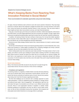 Retail Banks
On paper, financial institutions seem primed to excel with social customer interactions. They have large
amounts of customer data at their disposal to engage and advise them via social channels. At the same
time, money and finance are extremely important issues to most consumers. They use social media to
share insights and learn about new products, services, and make financial decisions.
Every day, consumers sign up for tools such as electronic transfers, mobile check deposits, online branch
and ATM locators, and other digital applications they find convenient and valuable. Younger, digital-native
consumers are approaching banking age, searching for banks that will meet their interaction preferences.
In addition, the banking industry has been working to break away from its less-than-stellar reputation
with consumers. Social media offers ways to make genuine connections with consumers in an effective
and cost-efficient way, all while strengthening individual relationships.
Advanced social media strategy therefore seems like a natural extension of a bank’s customer experi-
ence strategy.
But the fact is that banks aren’t doing much beyond just being present on social media sites. Sure, many
banks have Facebook or Twitter pages to broadcast PR or marketing messages and monitor customer
complaints. But you’d be hard pressed to find much more than that.
What’s holding banks back from advanced social media activities? The simple answer is that it’s chal-
lenging, and without a proven go-to strategy for social media in banking, the ROI is not always obvious.
Many banks choose to maintain the status quo rather than try to innovate with an unproven strategy. We
think that’s a lost opportunity to build revenue, trust, and long-term relationship strength with banking
consumers. It’s time for banks to dip more than a toe in the water if they want to reap the potential rewards
of social media strategy.
Social media obstacles
Many in the financial world offer excuses for why they don’t innovate through the
social media channel. All can be overcome. A few common challenges:
1. Compliance and regulations
The banking industry is a regulatory minefield. Banks must deal with laws pertaining
to the use of customer data, privacy requirements, records retention, and even inter-
actions that may be construed as investment advice. As such, they are very cautious
about doing much more than the basics regarding social media.
We think that challenge can be overcome with a strategic approach to social
media participation. It starts by establishing policies designed to manage internal
and external social media “rules of engagement.” Set expectations right from the
start about the types of conversations you will have in your different social media
accounts. Move to more appropriate channels if escalation is needed. Create
employee guidelines for participation and train the staff on social media compli-
ance, so they will feel comfortable knowing their boundaries. And recognize and
share great social media interactions to encourage others to participate.
©2014 www.1to1media.com		 12
What’s Keeping Banks From Reaching Their
Innovation Potential in Social Media?
Three recommendations for attainable opportunities using social media strategy.
Adapted from Customer Strategist Journal
Social Media Reaches Across the Business
Social media is not just for one department.
Many areas of the business can see
enhancements, such as:
“Many banks choose
to maintain the
status quo rather
than try to innovate
with an unproven
strategy.”
 