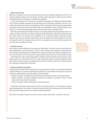 ©2014 www.1to1media.com	 14
Retail Banks
1. Build customer trust
Banks are a necessity, but many consumers feel like they have an adversarial relationship with them. The
industry’s reputation leaves a lot to be desired. Yet there is great opportunity to advance social media to
build relationships with individuals to counteract that reputation.
In their book, Extreme Trust: Honesty as a Competitive Advantage, Don Peppers and Martha Rogers,
Ph.D. write that trustable companies do the right things and do things right, proactively. They act in cus-
tomers’ best interests with proactive competence and intent. What better channel to demonstrate proactive
competence and intention than social media? Banks can preemptively contact someone before a fee is
incurred, or connect with target segments about financial issues that are important to them.
More than just Facebook and Twitter accounts, we see great potential in bank-sponsored social com-
munities, provided consumers are willing to participate. Banks that position themselves as helpful advisors
with useful content can overcome poor reputations to be considered trustable. Community success
requires honest, genuine discussion about issues, led by consumers and merely facilitated by the bank.
And research shows that consumers who see a firm as a trustable source are more likely to spend more
and make recommendations to friends.
2. Generate revenue
Social media is about building and nurturing genuine relationships. The way to extract financial value from
those relationships is, first and foremost, to listen to what customers and prospects are saying and then
offer something compelling based on identified needs. Banks can respond with tailored messages and rel-
evant communications on how to benefit from using a specific product or service to meet customers’ needs.
Active listening can also uncover opportunities to identify customer life events, such as buying a home,
getting married, etc., which banks can turn into sales. Monitoring customer complaints presents an addi-
tional means to retain revenues—by addressing the concerns of existing customers and preventing them
from ceasing their relationship with the bank.
 
3. Achieve operational excellence
Leading banks use social media to develop more innovative products, services, and processes that reflect
customer demand. As a channel, social media is positioned as a cost-effective and easy way to seek and
incorporate multiple levels of customer feedback. Some examples:
• Product innovation: Crowdsourcing through relevant social channels yields new banking products.
• Service innovation: The ability to address inquiries and complaints on customers’ choice of media
helps nurture communities of advocates.
• Process innovation: Internal collaboration improves productivity.
The benefits of the social media channel come from its constant evolution. It’s not enough for banks to
have a social presence. They need to innovate and evolve along with their customers and the channel itself.
Will you do what it takes to reach your customer innovation potential?
Note: Claus Friis, Peppers  Rogers Group financial services subject matter expert, contributed to this article.
“Banks that position
themselves as help-
ful advisors with useful
content can overcome
poor reputations to be
considered trustable.”
 