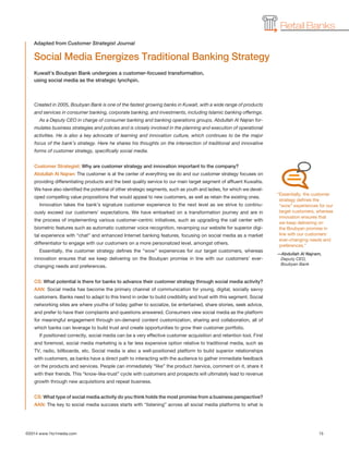 ©2014 www.1to1media.com	 15
Retail Banks
Created in 2005, Boubyan Bank is one of the fastest growing banks in Kuwait, with a wide range of products
and services in consumer banking, corporate banking, and investments, including Islamic banking offerings.
As a Deputy CEO in charge of consumer banking and banking operations groups, Abdullah Al Najran for-
mulates business strategies and policies and is closely involved in the planning and execution of operational
activities. He is also a key advocate of learning and innovation culture, which continues to be the major
focus of the bank’s strategy. Here he shares his thoughts on the intersection of traditional and innovative
forms of customer strategy, specifically social media.
Customer Strategist: Why are customer strategy and innovation important to the company?
Abdullah Al Najran: The customer is at the center of everything we do and our customer strategy focuses on
providing differentiating products and the best quality service to our main target segment of affluent Kuwaitis.
We have also identified the potential of other strategic segments, such as youth and ladies, for which we devel-
oped compelling value propositions that would appeal to new customers, as well as retain the existing ones.
Innovation takes the bank’s signature customer experience to the next level as we strive to continu-
ously exceed our customers’ expectations. We have embarked on a transformation journey and are in
the process of implementing various customer-centric initiatives, such as upgrading the call center with
biometric features such as automatic customer voice recognition, revamping our website for superior digi-
tal experience with “chat” and enhanced Internet banking features, focusing on social media as a market
differentiator to engage with our customers on a more personalized level, amongst others.
Essentially, the customer strategy defines the “wow” experiences for our target customers, whereas
innovation ensures that we keep delivering on the Boubyan promise in line with our customers’ ever-
changing needs and preferences.
CS: What potential is there for banks to advance their customer strategy through social media activity?
AAN: Social media has become the primary channel of communication for young, digital, socially savvy
customers. Banks need to adapt to this trend in order to build credibility and trust with this segment. Social
networking sites are where youths of today gather to socialize, be entertained, share stories, seek advice,
and prefer to have their complaints and questions answered. Consumers view social media as the platform
for meaningful engagement through on-demand content customization, sharing and collaboration, all of
which banks can leverage to build trust and create opportunities to grow their customer portfolio.
If positioned correctly, social media can be a very effective customer acquisition and retention tool. First
and foremost, social media marketing is a far less expensive option relative to traditional media, such as
TV, radio, billboards, etc. Social media is also a well-positioned platform to build superior relationships
with customers, as banks have a direct path to interacting with the audience to gather immediate feedback
on the products and services. People can immediately “like” the product /service, comment on it, share it
with their friends. This “know-like-trust” cycle with customers and prospects will ultimately lead to revenue
growth through new acquisitions and repeat business.
CS: What type of social media activity do you think holds the most promise from a business perspective?
AAN: The key to social media success starts with “listening” across all social media platforms to what is
Social Media Energizes Traditional Banking Strategy
Kuwait’s Boubyan Bank undergoes a customer-focused transformation,
using social media as the strategic lynchpin.
Adapted from Customer Strategist Journal
“Essentially, the customer
strategy defines the
“wow” experiences for our
target customers, whereas
innovation ensures that
we keep delivering on
the Boubyan promise in
line with our customers’
ever-changing needs and
preferences.”
—Abdullah Al Najram,
Deputy CEO,
Boubyan Bank
 