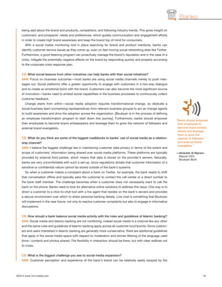Banks
being said about the brand and products, competitors, and following industry trends. This gives insight on
customers’ and prospects’ needs and preferences, which guides communication and engagement efforts
in order to create high brand awareness and keep the brand top of mind for consumers.
With a social media monitoring tool in place searching for brand and product mentions, banks can
identify customer service issues as they come up, even on fast moving social networking sites like Twitter.
Furthermore, a good listening program can proactively manage the brand’s reputation and in the case of a
crisis, mitigate the potentially negative effects on the brand by responding quickly and properly according
to the corporate crisis response plan.
CS: What social lessons from other industries can help banks with their social initiatives?
AAN: Focus on business outcomes—most banks are using social media channels merely to push mes-
sages out. Social platforms offer a golden opportunity to engage with customers in a two-way dialogue
and to create an emotional bond with the brand. Customers can also become the most significant source
of innovation—banks need to embed social capabilities in the business processes to continuously collect
customer feedback.
Change starts from within—social media adoption requires transformational change, so dedicate a
social business team (comprising representatives from relevant business groups) to act as change agents
to build awareness and drive the adoption across the organization. [Boubyan is in the process of defining
an employee transformation program to start down this journey]. Furthermore, banks should empower
their employees to become brand ambassadors and leverage them to grow the network of followers and
external brand evangelists.
CS: What do you think are some of the biggest roadblocks to banks’ use of social media as a relation-
ship channel?
AAN: I believe the biggest challenge lies in maintaining customer data privacy in terms of the extent and
scope of customers’ information being shared over social media platforms. These platforms are typically
provided by external third parties, which means that data is stored on the provider’s servers. Naturally,
banks are very uncomfortable with such a set-up, since regulations dictate that customer information of a
sensitive or confidential nature cannot be stored outside of the bank’s systems.
So when a customer makes a complaint about a bank on Twitter, for example, the bank needs to shift
that conversation offline and typically asks the customer to contact the call center or a direct number to
the bank staff member. The challenge becomes when a customer does not necessarily want to call the
bank on the phone. Banks need to look for alternative online solutions to address this issue. One way is to
direct a customer to a click-to-chat tool with a live agent that resides on the bank’s servers and provides
a secure environment over which to share personal banking details. Live chat is something that Boubyan
will implement in the near future, not only to resolve customer complaints but also to engage in informative
discussions.
CS: How should a bank balance social media activity with the rules and guidelines of Islamic banking?
AAN: Social media and Islamic banking are not conflicting; indeed social media is a channel like any other
and the same rules and guidelines of Islamic banking apply across all customer touchpoints. Since custom-
ers and users interested in Islamic banking are generally more conservative, there are additional guidelines
that apply in the social media space with respect to moderation and stricter filtering of the language used
(tone / content) and photos shared. The flexibility in interaction should be there, but with clear redlines not
to cross.
CS: What is the biggest challenge you see to social media expansion?
AAN: Customer perception and experience of the bank’s brand can be relatively easily swayed by the
©2014 www.1to1media.com	 16
“Banks should empower
their employees to
become brand ambas-
sadors and leverage
them to grow the
network of followers
and external brand
evangelists.”
—Abdullah Al Najram,
Deputy CEO,
Boubyan Bank
 