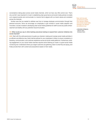 Banks
conversations taking place across social media channels, which we have very little control over. That’s
why we felt it was important to invest in establishing clear governance and social media policies to enable
us to respond quickly and communicate in a manner that is aligned with our brand values and consistent
across the channels.
Another area that we needed to address was how to manage employee communication through their
personal accounts. Since we encourage our employees to get involved in social media adoption and
innovation, we also invested in developing clear social media guidelines for staff to avoid any public embar-
rassment and liability with any potential miscommunication.
CS: What would you say to other banking executives looking to expand their customer initiatives into
social channels?
AAN: Start with the solid governance to guide your decision making and oversee social media activities in
an efficient and effective way. Build internal policies for your employees to follow to ensure consistency in
branding, communication, and customer experience across all social media platforms. Furthermore, build-
ing engagement on your social media channels requires active listening so invest in a good social media
monitoring tool. Understand where your target customers are gathering, listen to what they are saying, and
finally provide them with content and propositions based on their needs.
©2014 www.1to1media.com	 17
“Start with the solid
governance to guide
your decision making
and oversee social media
activities in an efficient
and effective way.”
—Abdullah Al Najram,
Deputy CEO,
Boubyan Bank
 