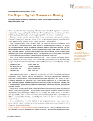©2014 www.1to1media.com	 19
Retail Banks
The use of digital channels is skyrocketing in financial services. New technologies serve customers in
unprecedented ways while driving internal efficiencies. And according to market research company Ovum,
U.S. banks will spend $41.5 billion on technology through 2013, with much of it on digital tools.
Customers now have access to accounts and can transact across mobile, social, and other self-serve
channels. The branch’s role is changing to focus on more complex issues while consumers use Facebook,
mobile apps, and virtual wallets to conduct financial business in a new ecosystem.
Today’s consumers share more information about their needs, risk tolerance, and personal profile
than ever before. Their expectations are higher, shaped by experiences outside banking. They are bet-
ter informed as they use internal and external channels to research products and services. They look
beyond banks to fulfill financial needs, engaging players such as Google Wallet, PayPal, Mint.com, and
even Costco and Wal-Mart. And consumers connect to brands and one another through social and mobile
channels, communicating their experiences broadly. They’re willing to take advantage of low cost channels
if they find them valuable and relevant to their daily lives. Many actually prefer them.
There is much potential to balance internal efficiencies with a superior customer experience in this new
reality. But achieving the balance requires banks to optimize the unprecedented amounts of customer data
now generated to make information actionable and relevant. New sources of customer Big Data consist of:
• Transactional data	 • Product usage data
• Web registration data	 • Customer value data
• Channel usage data	 • Web clickstream data
• Third-party data	 • Social media data
Banks are beginning to explore the opportunity to differentiate with insight. For example, the business
press reports that one of Capital One’s top priorities is to be a data-driven organization and use insight to
differentiate in customer service and product development, though specifics are hard to come by. And it
is not alone. Investment firm State Street Corp. is using semantic data models on the client side to opti-
mize investment strategies, while also improving regulatory reporting and risk calculation internally. Even
a smaller player like Midwest regional bank Great Western Bank is leveraging predictive analytics for its
marketing activities.
The industry is still in its nascent stage, however. According to a recent study by Celent, only 24 percent
of banks surveyed had implemented a Big Data solution, most commonly around risk and fraud monitoring
or product and service marketing. But of those who have had a Big Data initiative in place for more than a
year, 70 percent had met or exceeded business expectations. And to highlight data’s potential, 90 percent
of those surveyed said they think that successful Big Data initiatives will define the financial services win-
ners in the future.
So how can banks make the most of Big Data? By optimizing the collection and use of customer data,
banks and other financial institutions can simultaneously improve the customer experience while driving
efficiencies. Some examples include:
Provide consistent multichannel experiences. Consumers can now interact with a bank through multi-
ple channels for information and transactions. Banks must provide a seamless experience across whatever
Five Steps to Big Data Dominance in Banking
Superior customer experiences and improved internal efficiencies require smart use of
newly available Big Data.
Adapted from Customer Strategist Journal
“Achieving the balance
requires banks to optimize
the unprecedented amounts
of customer data now
generated to make
information actionable
and relevant.”
 