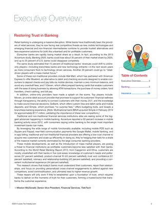 ©2014 www.1to1media.com	 2
Retail banking is undergoing a massive disruption. While banks have traditionally been the provid-
ers of retail services, they’re now facing real competitive threats as new mobile technologies and
emerging financial and non-financial intermediaries combine to provide trusted alternatives and
less-expensive solutions for both the unbanked and for profitable customers.
Consumer banks are rapidly losing market share as a result. In fact, according to the 2013
Accenture study, Banking 2020, banks could lose about 35 percent of their market share by 2020,
and up to 25 percent of U.S. banks could disappear completely.
The same study estimated that 15 percent of traditional banks’ revenues could shift to online-
only players—including branchless banks and new technology entrants—in the next seven years
as more consumers flock to technology driven services. Another 20 percent could go to “retail-
driven players with a mass-market focus.”
Some of these non-traditional providers include Wal-Mart, which has partnered with American
Express to offer Bluebird, an alternative to debit and checking accounts designed to enable con-
sumers to deposit checks and pay bills via mobile devices, maintain a zero minimum balance, and
avoid any overdraft fees; and 7-Eleven, which offers prepaid banking cards that enable customers
with the ease of doing business by allowing ATM transactions, the purchase of money orders, fund
transfers, check cashing, and bill pay.
In addition, online-only providers have made a splash on the scene. Top players include:
Moven, an online debit account provider that promises to support its customers’ financial wellness
through transparency, the ability to connect customers with their money 24/7, and the knowledge
to make sound financial decisions; GoBank, which offers custom Visa and debit cards and mobile
deposits; and Simple, which promises “no surprise fees,” offers budgeting tools, and boasts a
branchless banking experience. [Note: Multinational bank BBVA acquired Simple in February 2014
for approximately $117 million, validating the importance of these new competitors.]
Traditional and non-traditional financial services institutions alike are seeing some of the big-
gest advances happening in mobile banking. Accenture reported a 50 percent increase in mobile
banking activity since 2012, with consumers saying online banking is the single most important
investment banks can make.
By leveraging the wide range of mobile functionality available, including mobile POS such as
Square and Paypal; near-field communication payments like Google Wallet; mobile banking, and
in-app billing, traditional and non-traditional financial providers are offering a low-cost channel to
acquire new customers and scale-up efficiently. In doing so, they’re hedging their bets for a share
of the massive market currently dominated by the large consumer banking providers.
These mobile developments, as well as the introduction of mass market players, are posing
a threat to financial institutions as profitable customers become less satisfied with their banks.
According to the World Retail Banking Report 2013, from Capgemini and Efma, customers are
mostly unsatisfied with their banks in five core areas: knowledge of customer’s needs and prefer-
ences (37 percent satisfied); product-channel fit (43 percent satisfied); trust and confidence (51
percent satisfied); intimacy and relationship-building (43 percent satisfied); and providing a con-
sistent multichannel experience (44 percent satisfied).
This research shows that today’s banks must understand their customers, repair their relation-
ships, and focus on providing personalized cross-channel engagements to defend against new
competitors, avoid commoditization, and ultimately lead to higher revenue growth.
These repairs will only work if they’re established upon a foundation of trust, which requires
banks to deliver on the moments of truth for their customers, forming a trusted bond that trans-
forms the customer experience.
—Weston McDonald, Senior Vice President, Financial Services, TeleTech
Restoring Trust in Banking
Executive Overview:
Table of Contents
Executive Overview..............2
Banking.................................3
Insurance............................33
 