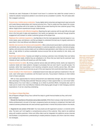 ©2014 www.1to1media.com	 20
Retail Banks
channels are used. Employees in the branch must know if a customer has called the contact center or
visited the website; transactions started in one channel can be completed in another. This will create satis-
fied, engaged customers.
Acquire new, mobile-savvy customers. Young, digital native consumers are beginning to open accounts
and create lifelong relationships with financial services firms. They’re mobile and they expect the compa-
nies they do business with to be mobile, too. Banks will succeed reaching this new customer group if they
deliver insight-driven experiences through mobile devices.
Sense and respond with effective targeting. Reaching the right customer with the right offer at the right
time is the holy grail of sales and experience. And banks can generate new revenues through proactive
engagement and outreach to certain customers groups at the proper time.
Rightsize the customer experience. Use Big Data to find the most appropriate channels based on cus-
tomer needs, value, and behavior, and then go deeper to understand the best way to migrate customers to
serve them in the most efficient and effective channels.
Identify new sources of revenue and acquisition. Mine unstructured social data to activate advocates
and identify new customers. Optimize pricing based on customer segments, products, channels and geog-
raphies, and remove any revenue leaks such as ineffective lead generation, poor follow-up, low conversion
ratio, or high attrition to achieve sustainable revenue sources that are less sensitive to risk, sticky, and
recurring.
Build loyal relationships. Surprise and delight by knowing customers more intimately than ever before
and meeting their needs, whether they are verbalized or not. Show that your bank has its customers’ best
interests at heart, and they will reward you with their loyalty.
Improve service to sales. By mining customer service data and defining trends, banks can respond to
customer needs and make systemic changes to processes that can even result in up-sell success. For
example, rather than responding to and resolving complaints around monthly service fees, offer direct
deposit or other products and services as part of the care response that would eliminate these charges.
Invest smartly in the retail branch. Understand branch-level data and optimize investments in the net-
work. Learn what types of customers visit the branch and why. Focus branch initiatives on what matters
most to those customers.
With so many opportunities for revenue enhancement and relationship strength, why don’t more banks
take advantage of the Big Data potential? Because acting on these opportunities is a non-trivial matter.
Making sense of so much data is a challenge, as is where to prioritize efforts. Companies also want to
make sure to invest in the most effective initiatives while staying agile enough to meet changing customer
expectations. It can be a daunting undertaking.
Five Ways to Attack Big Data
We at Peppers  Rogers Group have outlined five steps to guide financial leaders as they craft smart
data strategies:
1. Elevate the importance of business-savvy data scientists. While there’s always a high demand for quan-
titative professionals to be part of the team, progressive banks are looking to complement that talent with
creative business professionals who see business opportunities in trends that produce bottom-line results.
 
2. Organize for one version of the truth. Too many banks are still organized in product- or channel-centric
silos. The bank can’t knit together a comprehensive picture of the customer. Silos need to be redefined
along with analytics practices. Online and offline data must be integrated into platforms across channels
that facilitate a comprehensive understanding to enable predictive analytics and inform real-time interac-
tion strategies.
Silos need to be redefined
along with analytics prac-
tices. Online and offline
data must be integrated
into platforms across
channels that facilitate a
comprehensive under-
standing to enable
predictive analytics and
inform real-time interaction
strategies.
 