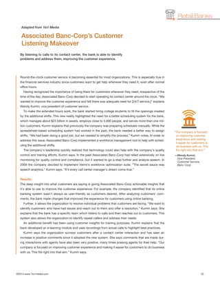 ©2014 www.1to1media.com	 22
Round-the-clock customer service is becoming essential for most organizations. This is especially true in
the financial services industry since customers want to get help whenever they need it, even after normal
office hours.
Having recognized the importance of being there for customers whenever they need, irrespective of the
time of the day, Associated Banc-Corp decided to start operating its contact center around the clock. “We
wanted to improve the customer experience and felt there was adequate need for [24/7 service,]” explains
Wendy Kumm, vice president of customer service.
To make the extended hours work, the bank started hiring college students to fill the openings created
by the additional shifts. This new reality highlighted the need for a better scheduling system for the bank,
which manages about $23 billion in assets, employs close to 5,000 people, and serves more than one mil-
lion customers. Kumm explains that previously the company was preparing schedules manually. While the
spreadsheet-based scheduling system had worked in the past, the bank needed a better way to assign
shifts. “We had been doing a good job, but we needed to simplify the process,” Kumm notes. In order to
address this issue, Associated Banc-Corp implemented a workforce management tool to help with sched-
uling the additional shifts.
The company’s leadership quickly realized that technology could also help with the company’s quality
control and training efforts, Kumm says. In the past Associated Banc-Corp had relied extensively on live
monitoring for quality control and compliance, but it wanted to go a step further and analyze speech. In
2009 the company decided to implement Verint’s workforce optimization suite. “The secret sauce was
speech analytics,” Kumm says. “It’s every call center manager’s dream come true.”
Results
The deep insight into what customers are saying is giving Associated Banc-Corp actionable insights that
it’s able to use to improve the customer experience. For example, the company identified that its online
banking system wasn’t always as user-friendly as customers desired. After analyzing customers’ com-
ments, the bank made changes that improved the experience for customers using online banking.
Further, it allows the organization to resolve individual problems that customers are facing. “We want to
identify customers who have had issues and reach out to them and offer a resolution,” Kumm says. She
explains that the bank has a specific team which listens to calls and then reaches out to customers. This
system also allows the organization to identify repeat callers and address their needs.
An additional benefit has been using customer insights for training purposes. Kumm explains that the
bank developed an e-learning module and uses recordings from actual calls to highlight best practices.
Kumm says the organization surveys customers after a contact center interaction and has seen an
increase in positive comments since it adopted the new system. She says comments that are made dur-
ing interactions with agents have also been very positive, many times praising agents for their help. “Our
company is focused on improving customer experience and making it easier for customers to do business
with us. This fits right into that aim,” Kumm says.
By listening to calls to its contact center, the bank is able to identify
problems and address them, improving the customer experience.
Associated Banc-Corp’s Customer
Listening Makeover
Adapted from 1to1 Media
Retail Banks
“Our company is focused
on improving customer
experience and making
it easier for customers to
do business with us. This
fits right into that aim.”
—Wendy Kumm,
Vice President,
Customer Service,
Banc-Corp
 