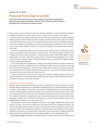 ©2014 www.1to1media.com	 23
Trust is easy to lose and difficult to gain back. Cutthroat competition in several industries is making it
essential for organizations to retain customer trust or, if they’ve lost it, work hard to earn it back.
The financial services industry has been going through a PR crisis in the past years, as bailouts, subprime
lending, and stock market declines have led to negative perceptions of the whole industry. As Jonathan
Levitt, CMO at OpinionLab, points out, when customers hear the name of a bank or a Wall Street company,
many times it’s related to major bailouts or massive bonuses being paid to executives. “The events of the
past five years have changed the mentality of customers with regards to financial services companies,”
Levitt notes.
This cloud of negativity has fueled the need to become more customer centric, bringing about a silver
lining to a dark period in the recent history of financial entities. “The financial industry was shaken from
its apathy and forced to listen to customers,” Levitt says. Stacey Haefele, CEO of HNW, agrees. “Trust is
deeply shaken,” she notes. “More than any other industry, financial services organizations have a big job
to earn back their customers’ loyalty,” notes Simon Angrove, senior vice president and general manager
for Verint’s retail financial services.
Further, the financial services landscape is changing, and traditional entities are having to compete not
only against their direct competitors but also non-traditional financial services companies, for example
peer-to-peer lending organizations. “Customers have several different options for borrowing money and
are no longer locked in to financial institutions like they used to be,” notes Levitt. This is pushing traditional
institutions to become more nimble and customer centric.
In order to recover the trust they have lost, change some customers’ negative perception of them, and
beat their competition, many financial services organizations are making an effort to listen to their custom-
ers and then take action on what they’re hearing.
Integrating cross-channel feedback
Because today’s customers are communicating with the brands they do business with across multiple
channels, different departments in an organization are gathering their own customer feedback. According
to experts, a major setback for companies is their inability to bridge departmental silos and bring this frag-
mented information together, allowing them to glean a more rounded view of their customers. “We’re living
in a multichannel retail world where customers complete their buying journeys across many different chan-
nels, making it imperative for organizations to get a cross-channel view of their customers across these
touchpoints,” Angrove notes. He adds that while there are a number of financial services entities moving
towards feedback integration, this is still an early trend.
Levitt agrees that cross-channel integration of feedback is the biggest challenge that financial orga-
nizations are facing. “We’ve seen companies that are making huge strides in collecting information, but
stitching it all together is still a problem,” he notes. Levitt says each interaction between a customer and an
organization is part of the overall brand experience, so business leaders need to make sure they’re gather-
ing data from every part of the company. Geico, Levitt notes, is one company that is managing to effectively
gather information from different channels and meshing it together to tell a comprehensive story.
Blue Shield of California addresses the potential problem of silos through a monthly meeting among
Financial Firms Cash in on VoC
Listening to customers and acting on these insights are essential for organizations.
Recovering from negative perceptions and lack of trust, financial services entities are
leveraging VOC to become more customer centric.
Adapted from 1to1 Media
Retail Banks
“The financial industry
was shaken from its
apathy and forced to
listen to customers.”
—Jonathan Levitt,
CMO, OpinionLab
 