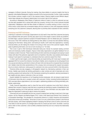 ©2014 www.1to1media.com	 24
managers of different channels. During the meeting, they share details on customer insights that they’ve
gleaned, notes Mallika Madakasira, insights consultant at the insurance provider. Further, a daily newsletter
that includes customer insights is sent to key decision-makers. Sharing insights across different depart-
ments helps reiterate the company’s determination to do what’s right for the customer.
According to Madakasira, Blue Shield of California’s efforts to listen to what its customers are say-
ing have also translated into a cultural shift within the company, turning it into a more customer-focused
organization. Madakasira notes that Blue Shield of California is currently working to drive a more cus-
tomer-centric culture where the conversation begins with the customer in mind, with employees looking at
everything from the customer’s viewpoint, allowing them to prioritize what’s important for their customers.
Employing novel VOC techniques
Listening to customers is not enough. Organizations not only need to hear what their customers are saying
and understand their pain points, but they also need to act on this insight in order to rectify any problems.
As Adele Sage, customer experience analyst at Forrester Research, told 1to1 Media last year, companies
that excel in their VOC initiatives are distinguished by their ability to connect the dots between listening,
analyzing the information, taking action, and looking at results. Levitt notes that organizations, including
financial entities, are still making the mistake of not acting on their voice of the customer insights. “We’re
great at gathering information, but not so much at acting on it,” he notes.
This is due in part to VOC techniques historically being very manual, for example reading comment
cards and employing mystery shoppers. Angrove notes today organizations can gather feedback from an
increasing number of sources. These include looking at what customers and prospects are saying in social
media, both about that particular organization and its competitors. Secondly, voice analytics technology is
making it much easier for businesses to understand what their customers expect from them.
In order to get the best insights, some financial entities are experimenting with novel ways to analyze and
aggregate VOC from across the enterprise. According to Haefele, some companies are recruiting large format
focus groups and allowing customers to interact with each other and discuss the companies they do business
with. Haefele notes that while representatives of the company that commissioned the research are present,
they try to remain unobtrusive, making space for customers to be more vocal and truthful in their discussions.
Financial entities are also engaging in ethnographic research by interviewing customers in their own
homes. Haefele says brands are sending participants a video camera and sets of exercises and corre-
sponding questions and asking them to film themselves answering the questions, allowing businesses to
get insights and also observe customers in their own homes.
Experts highlight the importance of not forgetting frontline employees, who are always a great source
of information since they are in constant contact with customers. Further, including frontline employees in
VOC exercises allows organizations to be more agile in addressing problems and fixing potentially prob-
lematic relationships.
Finally, financial organizations need to close the loop and let customers know what they’re doing to
address their concerns. Angrove notes that savvy companies are identifying causes of dissatisfaction and
immediately reaching out to that particular customer to ask for more information and also explain what
steps the organization is planning to take to resolve the problem.
Customers who are not satisfied with the way a brand is treating them are likely to lose trust in that orga-
nization. As Don Peppers and Martha Rogers, Ph.D., write in their latest book Extreme Trust: Honesty as
a Competitive Advantage, “the penalties for untrustworthy behavior in a highly interactive and transparent
world will be severe and immediate.” Since lack of trust is not only a phenomenon present in the financial
services industry, with Forbes highlighting research indicating that almost a third of online consumers are
more likely to trust the opinion of a stranger above that of a brand just last month, all entities  would do
well to listen to their customers’ voice to better understand what they can do to improve the relationship
with them.
Retail Banks
Finally, financial
organizations
need to close
the loop and let
customers know
what they’re doing
to address their
concerns.
 