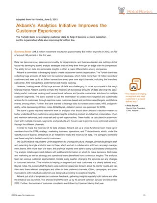 ©2014 www.1to1media.com	 25
Business Boost: A €1.5 million investment resulted in approximately €3.6 million in profits in 2012, an ROI
of around 140 percent in the first year.
Data has become a very precious commodity for organizations, and business leaders are putting a lot of
focus into developing sound analytic strategies that will help their firms get an edge over the competition.
The ability to turn data into actionable insights is often a major differentiator among companies.
Akbank is committed to leveraging data to create a customer-centric organization. The Turkish bank was
collecting huge amounts of data from its customer database, which holds more than 19 million records of
customers and sees up to six billion transactions every year over eight channels, including the branches,
call center, ATM transactions, and Internet and mobile banking.
However, making sense of this huge amount of data was challenging. In order to compete in the tough
financial market, Akbank wanted to make the most out of its colossal amounts of data, allowing it to accu-
rately predict customer banking and transactional behavior and provide customized solutions for multiple
customer segments. The bank wanted to use the information to create more targeted and customized
actions for its customers through real-time rules, customer-based and portfolio-based targets, and lifetime
events, among others. Further, the bank wanted to leverage data to increase cross-sales, NPS, and profit-
ability, while decreasing attrition, notes Attila Bayrak, Akbank’s senior vice president for CRM.
The bank’s goals required extensive work in analytics that would allow Akbank’s decision-makers to
better understand their customers using data insights, including product and channel propensities, churn
and retention behaviors, and cross-sell and up-sell opportunities. These had to be calculated in an environ-
ment with multiple channels, segments, and products and the aim was to provide more optimized solutions
through the different channels.
In order to make the most out of its data strategy, Akbank set up a cross-functional team made up of
members from the CRM, strategy, marketing business, operations, and IT departments, which, under the
watchful eye of Bayrak, embarked on an initiative to make the most out of data. The company wanted to
use these insights to better know its customers.
The CEM initiative required the CRM department to undergo structural changes, almost doubling its staff
and extending its single analytics team to three, which worked in collaboration with two campaign manage-
ment teams. With more than one team, the analytics experts were able to carry out unbiased checkpoints.
The analytic initiative provided Akbank with additional information on which to make decisions. Both sales
and marketing as well as strategy and operations teams benefitted from continuous insights. The analytics
team ran various customer segmentation models every quarter, changing the services per any changes
in customer behavior. “The initiative is helping us segment and treat customers in a clearly defined way,”
Bayrak notes. He explains that the bank uses customer responses to learn about its clients’ needs and can
then send them relevant campaigns and offers in their preferred channels. Offers, campaigns, and com-
munications with individual customers are designed according to analytics insights.
Akbank put a lot of emphasis on customer feedback, gathering insights regularly both before and after
the initiative was launched. This showed that NPS went up by 43 percent between January and December
2012. Further, the number of customer complaints went down by 6 percent during that year.
Akbank’s Analytics Initiative Improves the
Customer Experience
The Turkish bank is leveraging customer data to help it become a more customer-
centric organization while also improving its bottom line.
Adapted from 1to1 Media, June 5, 2013
Retail Banks
“The initiative is helping
us segment and treat
customers in a clearly
defined way.”
—Attila Bayrak,
Senior Vice President,
CRM, Akbank
 