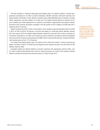 ©2014 www.1to1media.com	 26
The bank decided to implement geocoding technologies within its analytics initiative, including geo-
graphical coordinates for 42 million customer addresses, 300,000 merchants, 950 bank branches, and
approximately 3,750 ATMs. Further, Akbank’s analytics teams added 800,000 points of interests, including
hotels, restaurants, and other retailers, in its data mart. The insights allowed Akbank to optimize its net-
work, develop new mobile applications for customers, and helped in segmentation and analysis. Akbank
launched a pilot customer acquisition campaign in the last quarter of 2012, leading to 52,000 calls with a
response rate of 27 percent.
Akbank invested around €1.5 million in the initiative, which resulted in approximately €3.6 million in profits
in 2012, an ROI of around 140 percent in the first year based on a three-year period. Between January
2012 and January 2013 the initiative helped Akbank increase the cross-sell ratio of active customers by
3.4 percent, equivalent to 1.6 million new products for active customers. Cumulative customer profitability
went up by almost 18 percent, generating an extra €287 million in gross profits last year. Customer retention
ratio has also gone up from 17 to 18 percent.
The initiative has helped Akbank gain 19.5 percent of the credit card market in Turkey, becoming the
leader in the field. A total of 19 credit card sub-segments were created and used in the call center for 336
different retention offers.
Increased insights are allowing Akbank to provide customers with appropriate real-time offers, with
2.5 million created systematically every month for inbound channels. As a result of the analytics initiative
Akbank increased the products and services sold by 2.4 million through 2012.
Retail Banks
Cumulative customer
profitability went up by
almost 18 percent, gener-
ating an extra €287 million
in gross profits last year.
Customer retention ratio
has also gone up from 17
to 18 percent.
 