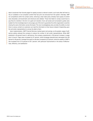 ©2014 www.1to1media.com	 28
able to bookmark their favorite pages for speedy access to relevant content, such tools often left them to
rely on outdated or non-compliant content that had yet to be removed from the system. Internally, AMP
ran competitions within the contact center, enforcing a clean desk policy whereby hard copies of content
were discarded, and bookmarks and shortcuts were deleted. Those that failed to comply would have to
pay fines for charities in the form of a gold coin donation. Even call scripts and conversation guides were
loaded into the knowledge base to encourage use of the tool to guarantee the entire organization would be
sharing the same information across the board. The new knowledgebase also provides the ability to email
links to various content so customers can read the information at their leisure instead of depending upon
the call center representative to convey the data to them.
Upon implementation, AMP Financial Services marked great cost savings, as the greater usage of self-
service options allowed the company to reduce the number of call center representatives. While AMP
predicted a 40 percent boost in self-service, the company experienced a 100 percent increase in usage
prior to launch. Page views increased by 97 percent, while homepage abandonment decreased from 66
percent to 46 percent. Average time spent on site also increased by 22 percent, while the usability of AMP’s
site increased from 57.6 percent to 65.7 percent, with particular improvements in the areas of effective-
ness, efficiency, and satisfaction
Retail Banks
 
