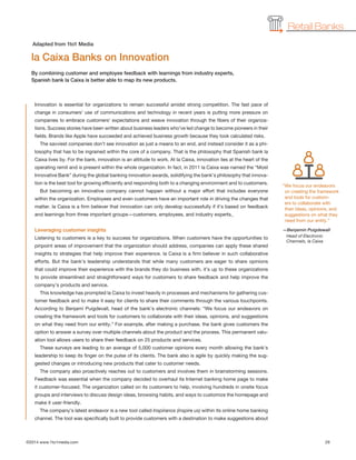 ©2014 www.1to1media.com	 29
Innovation is essential for organizations to remain successful amidst strong competition. The fast pace of
change in consumers’ use of communications and technology in recent years is putting more pressure on
companies to embrace customers’ expectations and weave innovation through the fibers of their organiza-
tions. Success stories have been written about business leaders who’ve led change to become pioneers in their
fields. Brands like Apple have succeeded and achieved business growth because they took calculated risks.
The savviest companies don’t see innovation as just a means to an end, and instead consider it as a phi-
losophy that has to be ingrained within the core of a company. That is the philosophy that Spanish bank la
Caixa lives by. For the bank, innovation is an attitude to work. At la Caixa, innovation lies at the heart of the
operating remit and is present within the whole organization. In fact, in 2011 la Caixa was named the “Most
Innovative Bank” during the global banking innovation awards, solidifying the bank’s philosophy that innova-
tion is the best tool for growing efficiently and responding both to a changing environment and to customers.
But becoming an innovative company cannot happen without a major effort that includes everyone
within the organization. Employees and even customers have an important role in driving the changes that
matter. la Caixa is a firm believer that innovation can only develop successfully if it’s based on feedback
and learnings from three important groups—customers, employees, and industry experts.
Leveraging customer insights
Listening to customers is a key to success for organizations. When customers have the opportunities to
pinpoint areas of improvement that the organization should address, companies can apply these shared
insights to strategies that help improve their experience. la Caixa is a firm believer in such collaborative
efforts. But the bank’s leadership understands that while many customers are eager to share opinions
that could improve their experience with the brands they do business with, it’s up to these organizations
to provide streamlined and straightforward ways for customers to share feedback and help improve the
company’s products and service.
This knowledge has prompted la Caixa to invest heavily in processes and mechanisms for gathering cus-
tomer feedback and to make it easy for clients to share their comments through the various touchpoints.
According to Benjamí Puigdevall, head of the bank’s electronic channels: “We focus our endeavors on
creating the framework and tools for customers to collaborate with their ideas, opinions, and suggestions
on what they need from our entity.” For example, after making a purchase, the bank gives customers the
option to answer a survey over multiple channels about the product and the process. This permanent valu-
ation tool allows users to share their feedback on 25 products and services.
These surveys are leading to an average of 5,000 customer opinions every month allowing the bank’s
leadership to keep its finger on the pulse of its clients. The bank also is agile by quickly making the sug-
gested changes or introducing new products that cater to customer needs.
The company also proactively reaches out to customers and involves them in brainstorming sessions.
Feedback was essential when the company decided to overhaul its Internet banking home page to make
it customer-focused. The organization called on its customers to help, involving hundreds in onsite focus
groups and interviews to discuss design ideas, browsing habits, and ways to customize the homepage and
make it user-friendly.
The company’s latest endeavor is a new tool called Inspíranos (inspire us) within its online home banking
channel. The tool was specifically built to provide customers with a destination to make suggestions about
la Caixa Banks on Innovation
By combining customer and employee feedback with learnings from industry experts,
Spanish bank la Caixa is better able to map its new products.
Adapted from 1to1 Media
Retail Banks
“We focus our endeavors
on creating the framework
and tools for custom-
ers to collaborate with
their ideas, opinions, and
suggestions on what they
need from our entity.”
—Benjamin Puigdewall
Head of Electronic
Channels, la Caixa
 