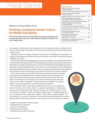 ©2014 www.1to1media.com	 3
Every business—and every bank—has a corporate culture. And cultures are made up of attitudes, behav-
iors, and company values. The question of culture is a key one for banks that are looking to become more
customer-centric. 
Customer centricity is a hot topic of discussion among banks in the Middle East in particular. It is a
strategy that both global and local banks are taking very seriously in their quest to stay ahead of growing
competition in the region.
Atatimewhenmostbanksarestrugglingtogrow,manybanksintheregionarewell-capitalizedandhavethe
fundsattheirdisposaltoexploitnewgrowth.Theyareengagedinpursuingnewrevenueopportunitiesanddiver-
sifyingtheirincomestreams.Inthisenvironment,customercentricityfitsasanaturalstrategyformanyreasons.
Many banks are seeing impressive growth in the number of new, young customers. These customers are
increasingly sophisticated and value customer centricity. They see how customer focus is being applied in
other industries and with new technologies. They expect the financial services industry to keep up.
There is rising intolerance for bank service that simply goes through the motions. Customers
are demanding more. Relationships are very important culturally when doing business in the
region, and customers are looking to build a trusting relationship with their bank. Most want
respect in the relationship to be reciprocal. They want to be treated as people rather than
as just account numbers. Competition is fierce as banks look to capitalize on the region’s
wealth, its growing young population, and pace of economic development. 
Most importantly, however, becoming a customer-centric bank can have tangible ben-
efits for the bottom line. Turkey’s Isbank, for example, implemented an enterprisewide
customer-centric transformation within the past few years, with its stated mission to be the
“bank closest to customers.” Working with Peppers  Rogers Group, it implemented measures
such as installing customer relationship managers in every branch, overseeing specific “cus-
tomer portfolios” (i.e., groups of customers with similar needs) and centralizing reporting functions
previously performed by branch personnel in order to allow more time to interact with customers.
This approach achieved some impressive results:
• Total assets rose by 130 percent
• Loans rose by 160 percent
• Deposits rose by 137 percent
• Net interest income rose by 140 percent
Creating a Customer-Centric Culture
for Middle East Banks
The banking environment is primed for leaders to step up and transform their
business around the customer to create long-term strength and stability in an
ever-changing region.
Adapted from Customer Strategist Journal
Banks: Articles
Creating a Customer-Centric Culture
for Middle East Banks.......................................................3
SunTrust Learn Why Customers Behave the Way They Do....6
Customer Focus Sits at the Forefront
in Financial Services..........................................................8
NedBank Embarks on a Client-Centric Journey.............10
What’s Keeping Banks From Reaching
Their Innovation Potential in Social Media?....................12
Social Media Energizes Traditional Banking Strategy.......15
Study Shows Potential for Social Media
in Emerging Markets.......................................................18
Five Steps to Big Data Dominance in Banking................19
Associated Banc-Corp’s Customer Listening Makeover..22
Financial Firms Cash in on VoC.......................................23
Akbank’s Analytics Initiative Improves
the Customer Experience................................................25
AMP Financial Services Invests in
Knowledgebase Optimization..........................................27
la Caxia Banks on Innovation..........................................29
Standard Bank’s 4 Steps Toward Becoming a
Customer-Focused Organization.....................................31
Retail Banks
 