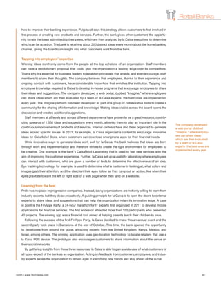 ©2014 www.1to1media.com	 30
how to improve their banking experience. Puigdevall says this strategy allows customers to feel involved in
the process of creating new products and services. Further, the bank gives other customers the opportu-
nity to rate the ideas submitted by their peers, which are then analyzed by la Caixa executives to determine
which can be acted on. The bank is receiving about 200 distinct ideas every month about the home banking
channel, giving the boardroom insight into what customers want from the bank.
Tapping into employees’ expertise
Winning ideas don’t only come from the people at the top echelons of an organization. Staff members
can have a revolutionary proposal that could give the organization a leading edge over its competitors.
That’s why it’s essential for business leaders to establish processes that enable, and even encourage, staff
members to share their thoughts. The company believes that employees, thanks to their experience and
ongoing contact with customers, have considerable know-how that enriches the institution. Tapping into
employee knowledge required la Caixa to develop in-house programs that encourage employees to share
their ideas and suggestions. The company developed a web portal, dubbed “Imagine,” where employees
can share ideas which are then evaluated by a team of la Caixa experts  the best ones are implemented
every year. The Imagine platform has been developed as part of a group of collaborative tools to create a
community for the sharing of information and knowledge. Making ideas visible across the board opens the
discussion and creates additional suggestions.
Staff members at all levels and across different departments have proven to be a great resource, contrib-
uting upwards of 1,000 ideas and suggestions every month, allowing them to play an important role in the
continuous improvements of products and services. Internal contests have also been organized to generate
ideas around specific issues. In 2011, for example, la Caixa organized a contest to encourage innovative
ideas for CaixaMóvil Store, where customers can download smartphone apps for their financial needs.
While innovative ways to generate ideas work well for la Caixa, the bank believes that ideas are born
through work and experimentation and therefore strives to create the right environment for employees to
be creative. One example is the bank’s CaixaMóvil Laboratory that is used to test new services with the
aim of improving the customer experience. Further, la Caixa set up a usability laboratory where employees
can interact with customers, who are given a number of tests to determine the effectiveness of an idea.
Eye tracking technology, for example, is used to determine what a customer is looking at, what colors and
images grab their attention, and the direction their eyes follow as they carry out an action, like when their
eyes gravitate toward the left or right side of a web page when they land on a website.
Learning from the best
Pride has no place in progressive companies. Instead, savvy organizations are not only willing to learn from
industry experts, but they do so proactively. A guiding principle for la Caixa is to open the doors to external
experts to share ideas and suggestions that can help the organization retain its innovative edge. A case
in point is the FinApps Party, a 24-hour marathon for IT experts first organized in 2011 to develop mobile
applications for financial services. The first endeavor attracted more than 100 participants who presented
40 projects. The winning app was a financial tool aimed at helping parents teach their children to save.
Following the success of the first FinApps Party, la Caixa decided to make this an annual event and the
second party took place in Barcelona at the end of October. This time, the bank opened the opportunity
to developers from around the globe, attracting experts from the United Kingdom, Kenya, Mexico, and
Israel, among others. The winning application uses geo-location technology to locate retailers that use a
la Caixa POS device. The prototype also encourages customers to share information about the venue on
their social networks.
By gathering insights from these three resources, la Caixa is able to gain a wide view of what customers of
all types expect of the bank as an organization. Acting on feedback from customers, employees, and indus-
try experts allows the organization to remain agile in identifying new trends and stay ahead of the curve.
Retail Banks
The company developed
a web portal, dubbed
“Imagine,” where employ-
ees can share ideas
which are then evaluated
by a team of la Caixa
experts  the best ones are
implemented every year.
 