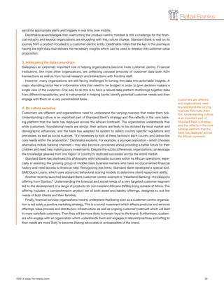 ©2014 www.1to1media.com	 32
Retail Banks
send the appropriate alerts and triggers in real time over mobile.
Deobhakta acknowledges that overcoming the product-centric mindset is still a challenge for the finan-
cial industry and several organizations are struggling with this culture change. Standard Bank is well on its
journey from a product-focused to a customer-centric entity. Deobhakta notes that the key in this journey is
having the right data that delivers the necessary insights which can be used to develop the customer value
proposition.
3. Addressing the data conundrum
Data plays an extremely important role in helping organizations become more customer centric. Financial
institutions, like most other organizations, are collecting colossal amounts of customer data both from
transactions as well as from formal research and interactions with frontline staff.
However, many organizations are still facing challenges in turning this data into actionable insights. A
major stumbling block lies in information silos that need to be bridged in order to give decision-makers a
single view of the customer. One way to do this is to have a robust data platform that brings together data
from different repositories, and is instrumental in helping banks identify potential customer needs and then
engage with them on a very personalized basis.
4. Be culture sensitive
Customers are different and organizations need to understand the varying nuances that make them tick.
Understanding culture is an important part of Standard Bank’s strategy and this reflects in the core bank-
ing platform that the bank has deployed across the African continent. The organization understands that
while customers’ foundational needs are similar, their actions are likely to be dictated by local market and
demographic influences, and the bank has adapted its system to reflect country specific regulations and
processes, as well as social nuances. “It’s necessary to look at these factors in each country and deliver the
core needs within the proposition,” Deobhakta explains. For example, a younger population – which chooses
alternative mobile banking channels – may also be more concerned about providing a better future for their
children and need help making savvy investments. Despite the subtle differences, organizations can leverage
the knowledge gleaned from one region or country to replicate successes across the entire market.
Standard Bank has deployed this philosophy with noticeable success within its African operations, espe-
cially in assisting the growing group of middle class business owners who have no documented financial
history and need access to financial help. Recognizing this trend, Standard Bank developed a special tool,
SME Quick Loans, which uses advanced behavioral scoring models to determine client repayment ability.
Another recently launched Standard Bank customer-centric example is “Heartland Banking - the Diaspora
offering from Stanbic.” Understanding the financial and social needs of a very targeted customer segment
led to the development of a range of products for non-resident Africans (NRAs) living outside of Africa. The
offering includes  a comprehensive product set of both asset and liability offerings, designed to suit the
needs of both clients and their families.
Finally, financial services organizations need to understand that being seen as a customer-centric organiza-
tion is not solely a positive marketing strategy. This is a sound investment which affects products and services
offerings, sales process and distribution, infrastructure, as well as ongoing customer treatment which will lead
to more satisfied customers. Then they will be more likely to remain loyal to the brand. Furthermore, custom-
ers who engage with an organization which understands them and engages in relevant practices according to
their needs are more likely to become lifelong advocates or ambassadors of the brand.
Customers are different
and organizations need
to understand the varying
nuances that make them
tick. Understanding culture
is an important part of
Standard Bank’s strategy
and this reflects in the core
banking platform that the
bank has deployed across
the African continent.
 