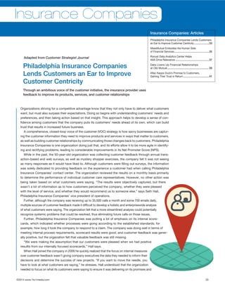 ©2014 www.1to1media.com	 33
Organizations striving for a competitive advantage know that they not only have to deliver what customers
want, but must also surpass their expectations. Doing so begins with understanding customers’ needs and
preferences, and then taking action based on that insight. This approach helps to develop a sense of con-
fidence among customers that the company puts its customers’ needs ahead of its own, which can build
trust that results in increased future business.
A comprehensive, closed-loop voice of the customer (VOC) strategy is how savvy businesses are captur-
ing the customer information they need to improve products and services in ways that matter to customers,
as well as building customer relationships by communicating those changes back to customers. Philadelphia
Insurance Companies is one organization doing just that, and its efforts allow it to be more agile in identify-
ing and rectifying problems, leading to considerable improvements in its Net Promoter Score (NPS).
While in the past, the 50-year-old organization was collecting customer feedback through annual trans-
action-based and web surveys, as well as mystery shopper exercises, the company felt it was not seeing
as many responses as it would have liked to. Although customers were filling out surveys, the information
was solely dedicated to providing feedback on the experience a customer had when calling Philadelphia
Insurance Companies’ contact center. The organization reviewed the results on a monthly basis primarily
to determine the performance of individual customer care representatives. However, no other action was
being taken based on what customers were saying. “The results were objectively captured, but there
wasn’t a lot of information as to how customers perceived the company, whether they were pleased
with the level of service, and whether they would recommend us to someone else,” says Seth Hall,
Philadelphia Insurance Companies’ vice president of operations.
Further, although the company was receiving up to 35,000 calls a month and some 700 emails daily,
multiple sources of customer feedback made it difficult to develop a holistic and enterprisewide analysis
of what customers were saying. The organization felt that a more streamlined analysis could potentially
recognize systemic problems that could be resolved, thus eliminating future calls on those issues.
Further, Philadelphia Insurance Companies was putting a lot of emphasis on its internal score-
cards, which indicated whether processes were going according to the established standards; for
example, how long it took the company to respond to a claim. The company was doing well in terms of
meeting internal process requirements, scorecard results were good, and customer feedback was gener-
ally positive, but the orgaization felt that valuable feedback was still missing.
“We were making the assumption that our customers were pleased when we had positive
resullts from our internally focused scorecards,” Hall says.
When Hall joined the company in 2009 he quickly realized that the focus on internal measures
over customer feedback wasn’t giving company executives the data they needed to inform their
decisions and determine the success of new projects. “If you want to move the needle, you
have to look at what customers are saying,” he stresses. Hall understood that the organization
needed to focus on what its customers were saying to ensure it was delivering on its promises and
Philadelphia Insurance Companies
Lends Customers an Ear to Improve
Customer Centricity
Through an ambitious voice of the customer initiative, the insurance provider uses
feedback to improve its products, services, and customer relationships
Adapted from Customer Strategist Journal
Insurance Companies
Insurance Companies: Articles
Philadelphis Insurance Companies Lends Customers
an Ear to Improve Customer Centricity......................33
MassMutual Embodies the Human Side
of Financial Services..................................................35
Ronust Data Analytics Center Helps
AAA Drive Relevance................................................37
Data Livens Up Financial Relationships
at Old Mutual....................................................... 39
Aflac Kepps Duck’s Promise to Customers,
Gaining Their Trust in Return.....................................41
 