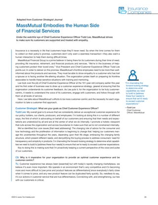 ©2014 www.1to1media.com	 35
Insurance is a necessity in life that customers hope they’ll never need. So when the time comes for them
to collect on their policy’s promise, customers don’t only want a seamless transaction—they also want a
human interaction to help them during difficult times.
MassMutual Financial Group is a prime believer in being there for its customers during their time of need,
providing life insurance, retirement, and financial products and services. “We’re in the business of help-
ing customers protect their loved ones,” Vice President and Chief Customer Experience Officer Todd Lee
points out. In order to deliver on this promise, MassMutual’s frontline employees need to be more than well-
informed about the products and services. They must be able to show empathy to a customer who has lost
a spouse or is facing another life-altering situation. The organization prides itself on preparing its frontline
associates to handle these sensitive situations with training and mentoring.
Lee took over the job of Chief Customer Experience Officer at the 161-year-old company earlier this year
and his first order of business was to draw up a customer experience strategy, geared at ensuring that the
organization understands its customer feedback. As Lee puts it, for the organization to be truly customer-
centric, it needs to understand the voice of its customers, engage with customers, and follow through with
them at all levels of service.
Here, Lee talks about MassMutual’s efforts to be more customer-centric and the necessity for each orga-
nization to take a customer-first approach.
Customer Strategist: What are your goals as Chief Customer Experience Officer?
Todd Lee: My overall goal is to ensure that we consistently deliver an exceptional customer experience for
our policy holders, our clients, producers, and employees. I’m looking at doing this in a number of different
ways, the first of which is advocating on behalf of our customers and ensuring that their needs and expec-
tations are understood by all and are at the center of what we do internally. I promote a holistic viewpoint
that cuts across the organization and across boundaries to make sure that we’re not constrained internally.
We’ve identified four core issues [that need addressing]: The changing role of advice for the consumer and
how technology and the proliferation of information is beginning to change that; helping our customers man-
age the uncertainties throughout the years, depending upon their life stage; embracing the changing family
structure, which present different needs; and demystifying the buying process to address consumers’ need for
transparency and simplicity in products. I’m channeling the forward-looking strategy to determine what capabili-
ties we need to build to [address these four needs] to ensure that we’re ready to exceed customer expectations.
Key to doing this is making sure that I’m proactively keeping a current perspective of the voice and pulse
of our customers.
CS: Why is it imperative for your organization to provide an optimal customer experience and be
customer-centric?
TL: Customer experience has always been [essential] but with today’s rapidly changing marketplace, we
believe it’s even more important. We operate in an environment that’s very competitive and it’s becoming
more and more difficult to [use price and product features as differentiators] since everybody’s fairly close
when it comes to price, and any new product feature can be duplicated fairly quickly. So, needless to say,
it’s our actions in customer service that are true differentiators. Connecting with, and strengthening, our ties
with our customers is critical.
MassMutual Embodies the Human Side
of Financial Services
Under the watchful eye of Chief Customer Experience Officer Todd Lee, MassMutual strives
to make sure its customers are supported and treated with empathy.
Adapted from Customer Strategist Journal
Insurance
Companies
“I’m channeling the
forward-looking strategy
to determine what
capabilities we need
to build to [address
these four needs] to
ensure that we’re ready
to exceed customer
expectations.”
—Todd Lee
Chief Customer
Officer, MassMutual
 