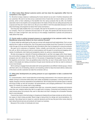 ©2014 www.1to1media.com	 36
CS: What makes Mass Mutual customer-centric and how does the organization differ from its
competitors in this regard?
TL: We strive to keep a balance in addressing the human element as we work in frontline interactions with
our customers. We want to be there at [our customers’] time of need when we have to deliver our ultimate
promise, which is them collecting on the benefits from the various products that we offer. Our frontline
associates need to be empathic and compassionate to the needs of those who are calling because they lost
a spouse and they don’t know what to do. We put a lot of effort in front-line associates because it’s not all
about technology and programs but about that human [connection.]
One thing that really enables that is our mutuality. We exist for the benefit of our policy owners who own
our company. They’re our customers and have been for 161 years. We operate with that structure and this
allows us to take a longer-term view and focus on the strategic investments in policies and protocols to
really deliver that value.
CS: Social media is putting increased pressure on organizations to be customer-centric. How is
MassMutual using social media to be more customer-focused?
TL: Social media has really [sped up the way] we connect with people and build relationships. From our per-
spective this is really an exciting time. One of the panel survey studies found that 78 percent of consumers
under the age of 40 use social networks [to get information] when they’re shopping for consumer products.
We reach out to customers on Facebook, Twitter, LinkedIn, and invite them to be part of the conversa-
tion with us. We’re continuing to build our social presence with the goal of connecting and engaging with a
variety of constituents, both clients and prospective clients, by using our corporate presence.
We also encourage [our network] of financial professionals to use their own pages within those respec-
tive communities to engage with their clients. This allows financial professionals to individually connect with
prospects and with clients they have. We’re in the process of [expanding] this program.  Certainly, given
the regulatory environment, there are guidelines about what they can say in those public forums. But the
reality is that people are making connections through social channels and we feel we need to embrace it
as we move forward.
We’re working to engage brand advocates both across generations and different interest groups, interact
with them with a mix of interesting, relevant, and rewarding content to help drive brand referral, rediscovery
of the brand, and [for customers to] make the connection with us.
CS: What other developments are putting pressure on your organization to take a customer-first
approach?
TL: Consumerization, which I would describe as technology advancement in the consumer space such as
tablets coming to consumers before [they were widely accessible] to businesses, is driving innovation and
rapidly changing consumer expectations and preferences. We’re finding that the business space is reacting
and trying to keep up with the innovation, the advancements, and changing preferences in the consumer
space. For industry as a whole, that’s a big challenge.
With the amount of information available online right now, consumers research companies and products
more than ever, certainly before they talk to an agent and a company. Consumers are [contacting compa-
nies] knowing about the products they want to talk about and that’s changing the conversation because
they’re more educated.
A second key trend is that technology is changing and shaping the purchase process as well as the solu-
tion space of what’s being provided. Brand image is being driven by ratings and recommendations. For
example, Yelp ratings have an impact on customer decisions and the way they [and other review sites] will
start rating financial services and products will impact our business.
Because of the number of individuals who have
Insurance
Companies
“We’re working to engage
brand advocates both
across generations and
different interest groups,
interact with them with
a mix of interesting,
relevant, and reward-
ing content to help drive
brand referral, rediscov-
ery of the brand, and [for
customers to] make the
connection with us.”
—Todd Lee
Chief Customer Officer,
MassMutual
 